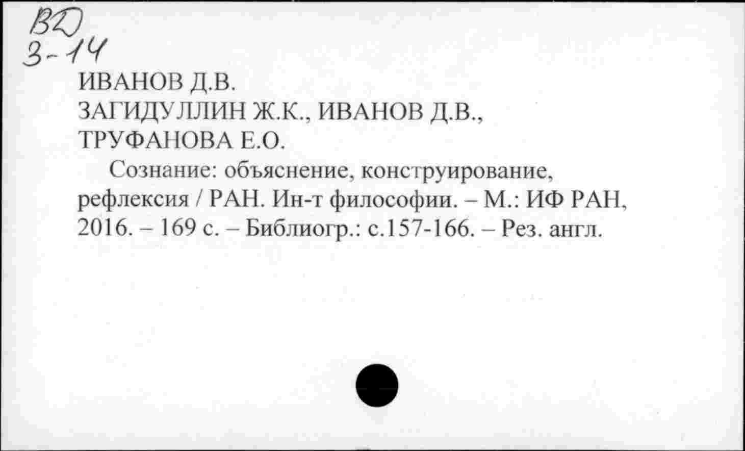 ﻿ИВАНОВ Д.В.
ЗАГИДУЛЛИН Ж.К., ИВАНОВ Д.В., ТРУФАНОВА Е.О.
Сознание: объяснение, конструирование, рефлексия / РАН. Ин-т философии. - М.: ИФ РАН, 2016. - 169 с. - Библиогр.: с.157-166. - Рез. англ.